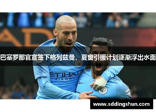巴塞罗那官宣签下格列兹曼，夏窗引援计划逐渐浮出水面
