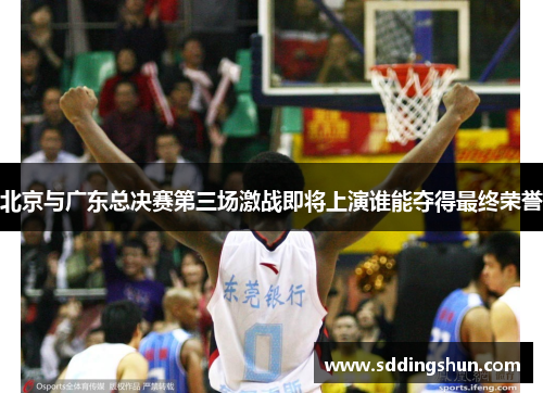 北京与广东总决赛第三场激战即将上演谁能夺得最终荣誉