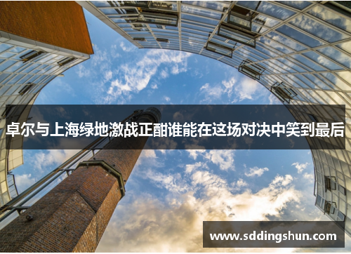 卓尔与上海绿地激战正酣谁能在这场对决中笑到最后