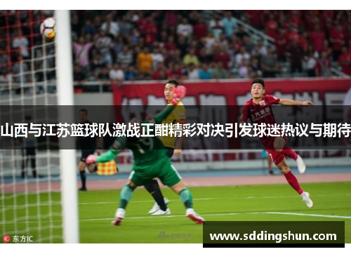 山西与江苏篮球队激战正酣精彩对决引发球迷热议与期待
