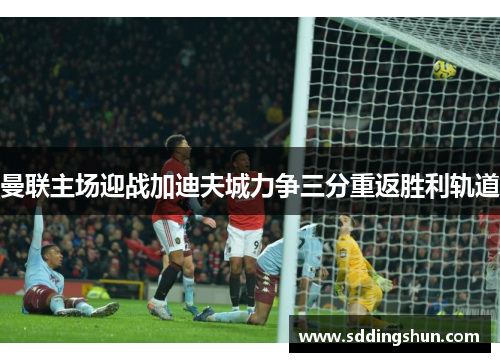 曼联主场迎战加迪夫城力争三分重返胜利轨道