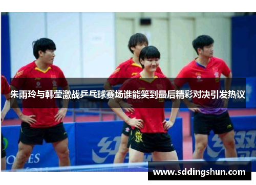 朱雨玲与韩莹激战乒乓球赛场谁能笑到最后精彩对决引发热议
