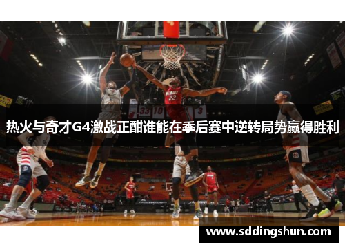 热火与奇才G4激战正酣谁能在季后赛中逆转局势赢得胜利