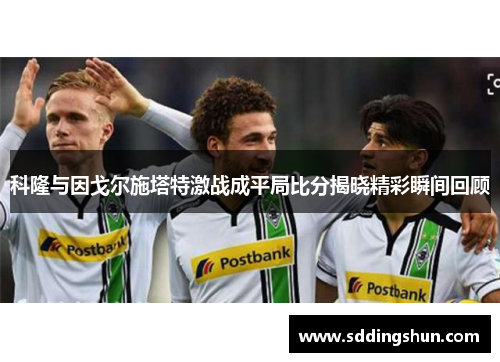 科隆与因戈尔施塔特激战成平局比分揭晓精彩瞬间回顾