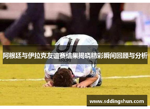 阿根廷与伊拉克友谊赛结果揭晓精彩瞬间回顾与分析