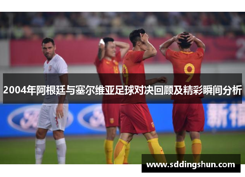 2004年阿根廷与塞尔维亚足球对决回顾及精彩瞬间分析