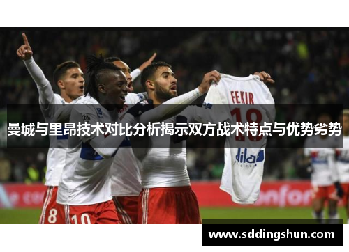 曼城与里昂技术对比分析揭示双方战术特点与优势劣势