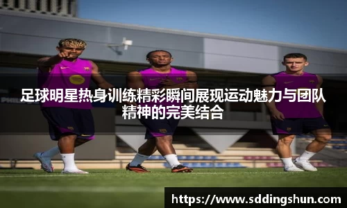 足球明星热身训练精彩瞬间展现运动魅力与团队精神的完美结合