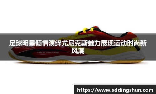 足球明星倾情演绎尤尼克斯魅力展现运动时尚新风潮