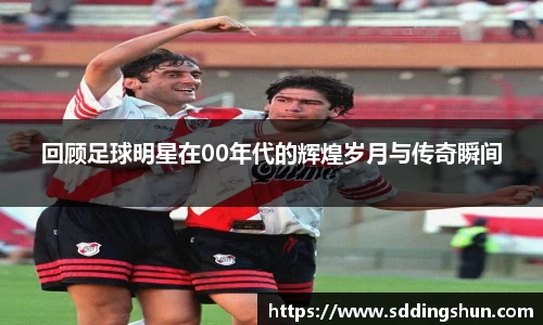 回顾足球明星在00年代的辉煌岁月与传奇瞬间